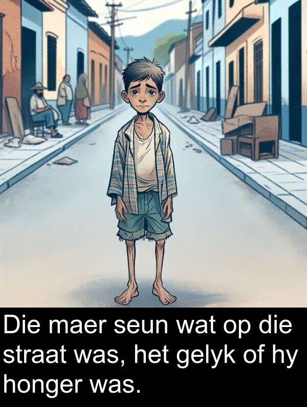 honger: Die maer seun wat op die straat was, het gelyk of hy honger was.