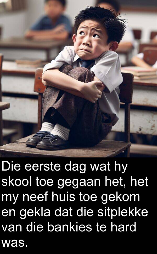 hard: Die eerste dag wat hy skool toe gegaan het, het my neef huis toe gekom en gekla dat die sitplekke van die bankies te hard was.