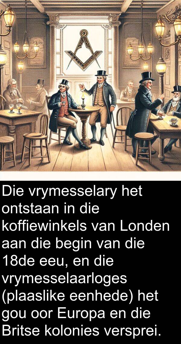 ontstaan: Die vrymesselary het ontstaan in die koffiewinkels van Londen aan die begin van die 18de eeu, en die vrymesselaarloges (plaaslike eenhede) het gou oor Europa en die Britse kolonies versprei.