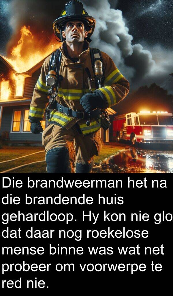 gehardloop: Die brandweerman het na die brandende huis gehardloop. Hy kon nie glo dat daar nog roekelose mense binne was wat net probeer om voorwerpe te red nie.