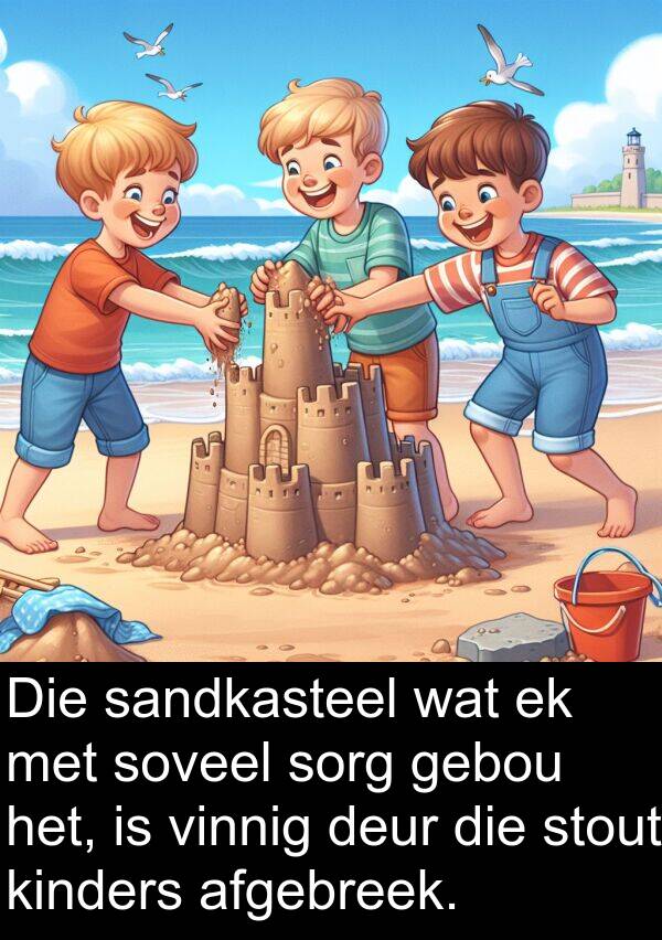 afgebreek: Die sandkasteel wat ek met soveel sorg gebou het, is vinnig deur die stout kinders afgebreek.