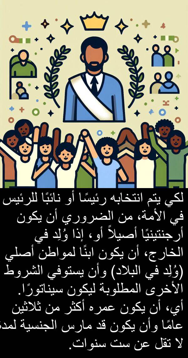 أرجنتينيًا: لكي يتم انتخابه رئيسًا أو نائبًا للرئيس في الأمة، من الضروري أن يكون أرجنتينيًا أصيلاً أو، إذا وُلِد في الخارج، أن يكون ابنًا لمواطن أصلي (وُلِد في البلاد) وأن يستوفي الشروط الأخرى المطلوبة ليكون سيناتورًا. أي، أن يكون عمره أكثر من ثلاثين عامًا وأن يكون قد مارس الجنسية لمدة لا تقل عن ست سنوات.