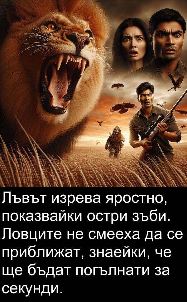 яростно: Лъвът изрева яростно, показвайки остри зъби. Ловците не смееха да се приближат, знаейки, че ще бъдат погълнати за секунди.