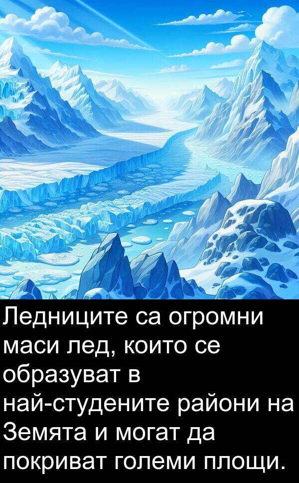 маси: Ледниците са огромни маси лед, които се образуват в най-студените райони на Земята и могат да покриват големи площи.