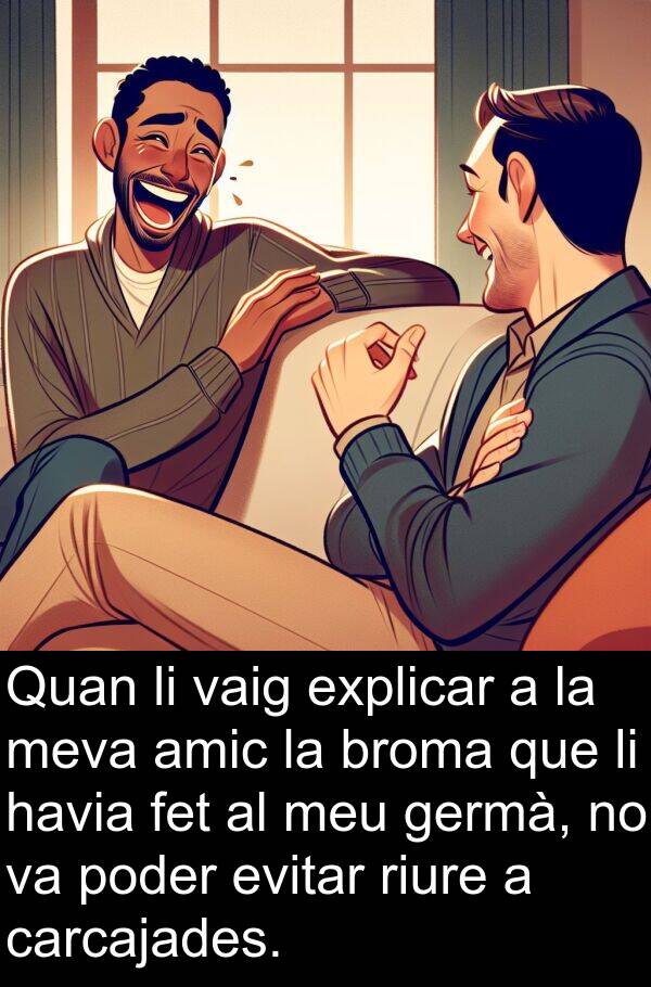 amic: Quan li vaig explicar a la meva amic la broma que li havia fet al meu germà, no va poder evitar riure a carcajades.
