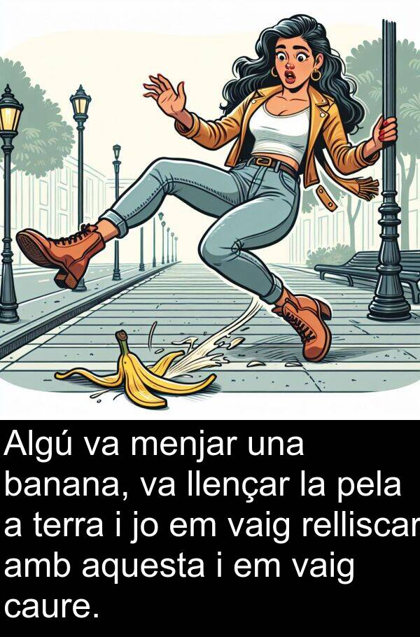 pela: Algú va menjar una banana, va llençar la pela a terra i jo em vaig relliscar amb aquesta i em vaig caure.