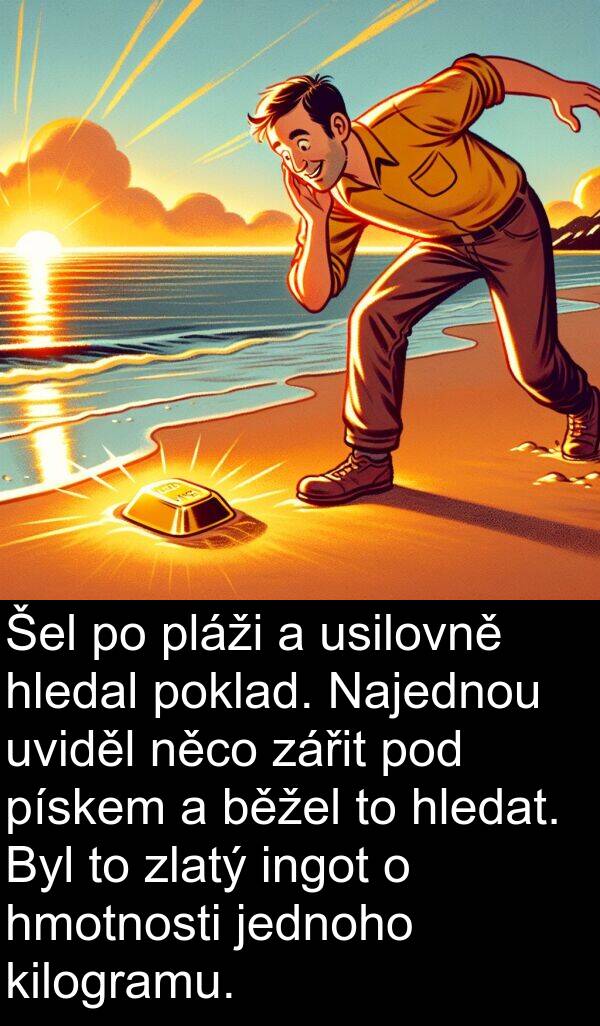 usilovně: Šel po pláži a usilovně hledal poklad. Najednou uviděl něco zářit pod pískem a běžel to hledat. Byl to zlatý ingot o hmotnosti jednoho kilogramu.