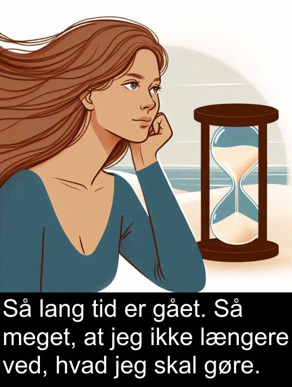 gået: Så lang tid er gået. Så meget, at jeg ikke længere ved, hvad jeg skal gøre.