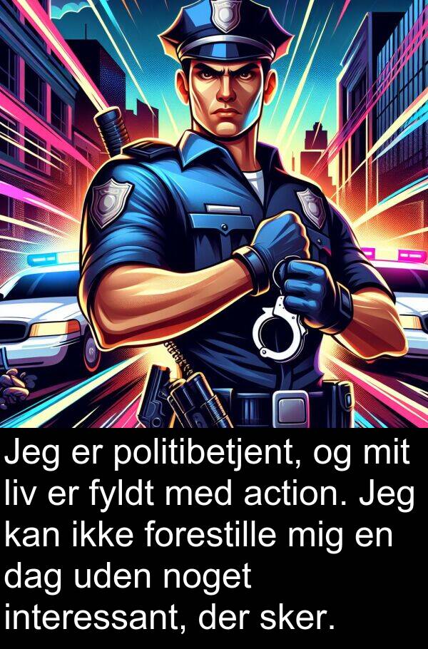 action: Jeg er politibetjent, og mit liv er fyldt med action. Jeg kan ikke forestille mig en dag uden noget interessant, der sker.
