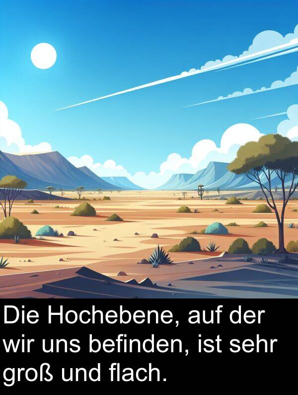 flach: Die Hochebene, auf der wir uns befinden, ist sehr groß und flach.