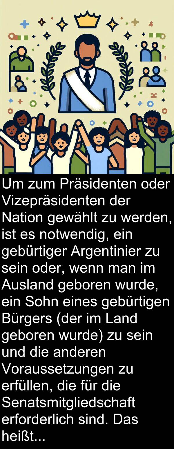 gebürtiger: Um zum Präsidenten oder Vizepräsidenten der Nation gewählt zu werden, ist es notwendig, ein gebürtiger Argentinier zu sein oder, wenn man im Ausland geboren wurde, ein Sohn eines gebürtigen Bürgers (der im Land geboren wurde) zu sein und die anderen Voraussetzungen zu erfüllen, die für die Senatsmitgliedschaft erforderlich sind. Das heißt, man muss über dreißig Jahre alt sein und mindestens sechs Jahre Staatsbürgerschaft ausgeübt haben.