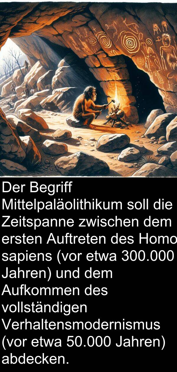 abdecken: Der Begriff Mittelpaläolithikum soll die Zeitspanne zwischen dem ersten Auftreten des Homo sapiens (vor etwa 300.000 Jahren) und dem Aufkommen des vollständigen Verhaltensmodernismus (vor etwa 50.000 Jahren) abdecken.
