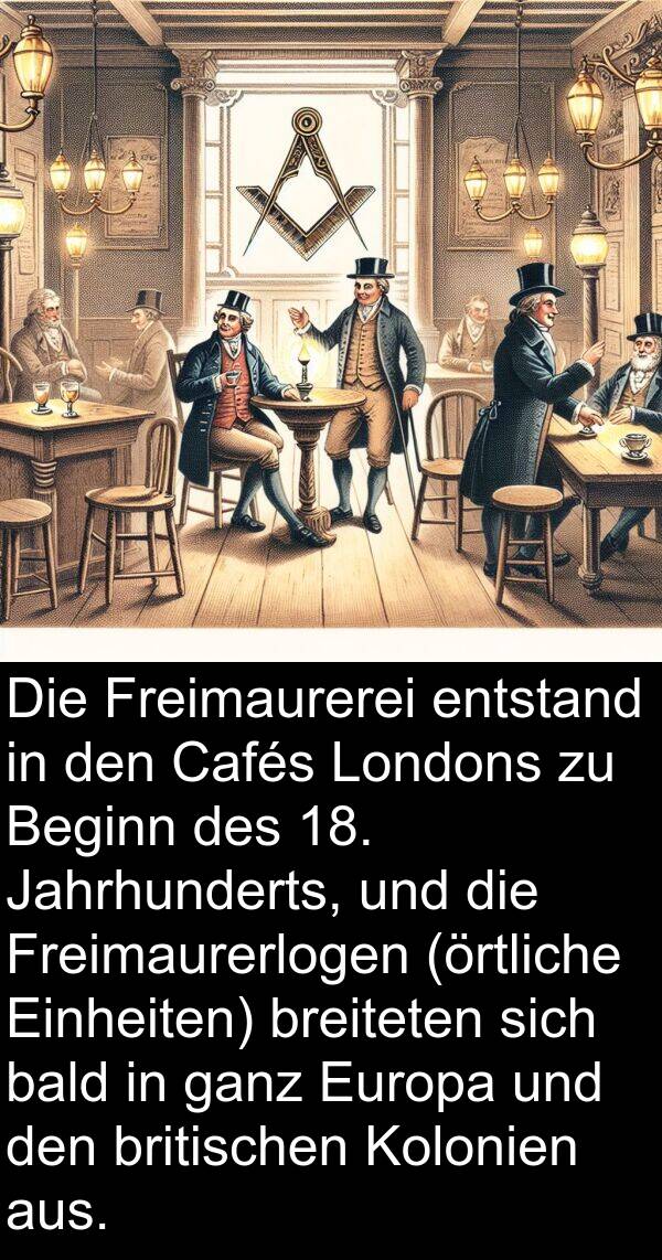 Jahrhunderts: Die Freimaurerei entstand in den Cafés Londons zu Beginn des 18. Jahrhunderts, und die Freimaurerlogen (örtliche Einheiten) breiteten sich bald in ganz Europa und den britischen Kolonien aus.