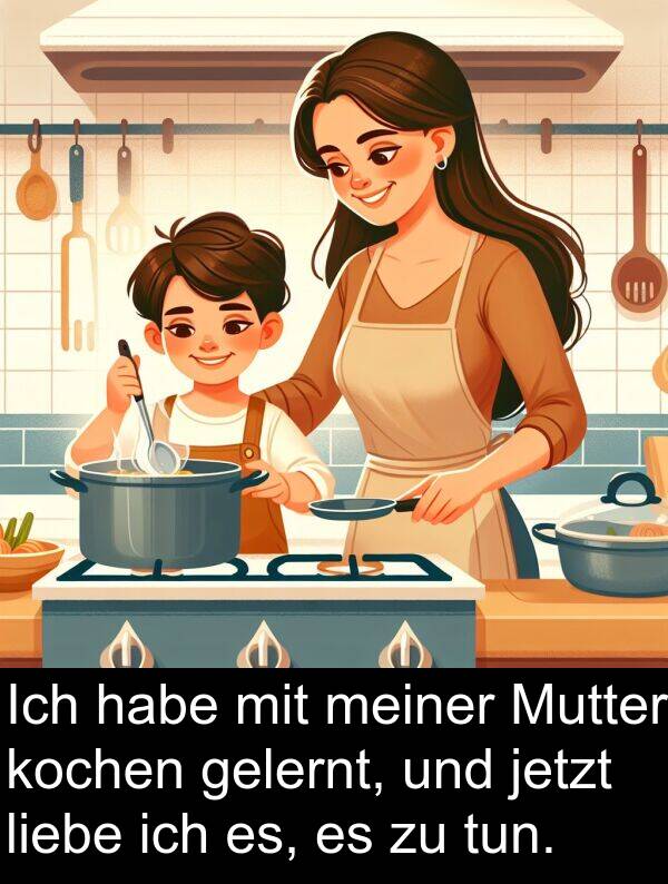 jetzt: Ich habe mit meiner Mutter kochen gelernt, und jetzt liebe ich es, es zu tun.
