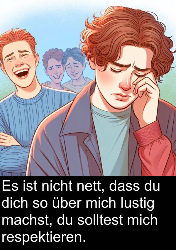 respektieren: Es ist nicht nett, dass du dich so über mich lustig machst, du solltest mich respektieren.