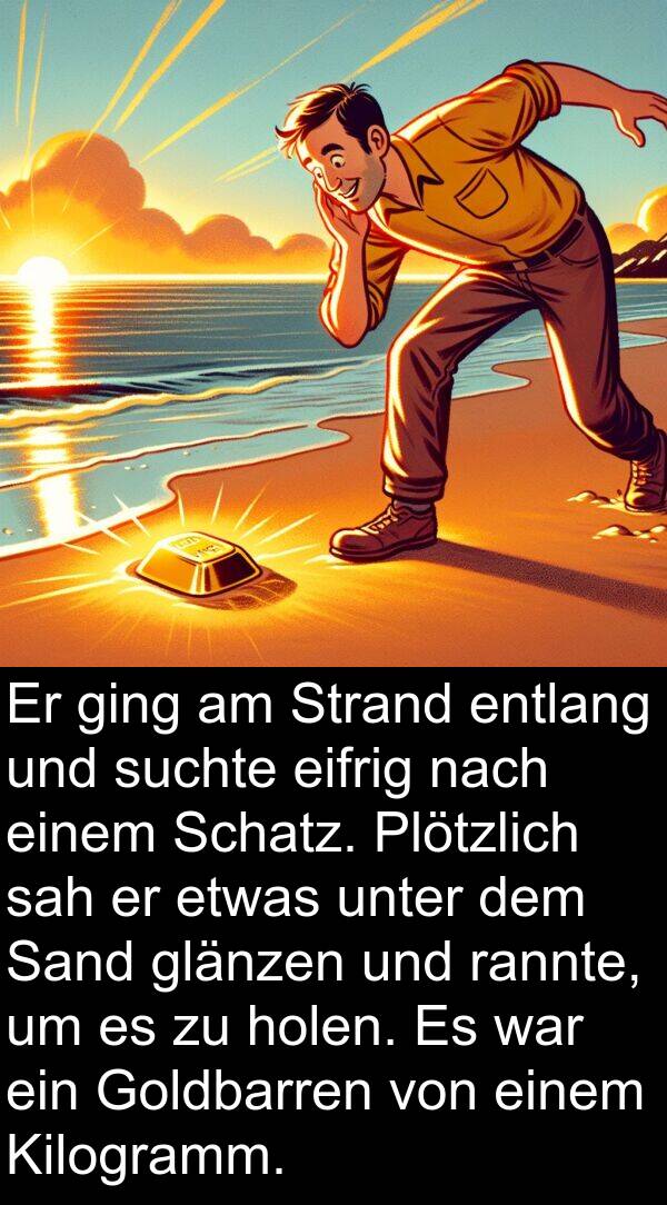 rannte: Er ging am Strand entlang und suchte eifrig nach einem Schatz. Plötzlich sah er etwas unter dem Sand glänzen und rannte, um es zu holen. Es war ein Goldbarren von einem Kilogramm.