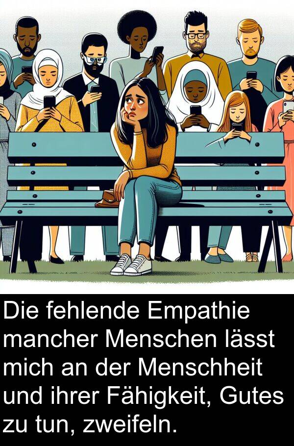 Fähigkeit: Die fehlende Empathie mancher Menschen lässt mich an der Menschheit und ihrer Fähigkeit, Gutes zu tun, zweifeln.