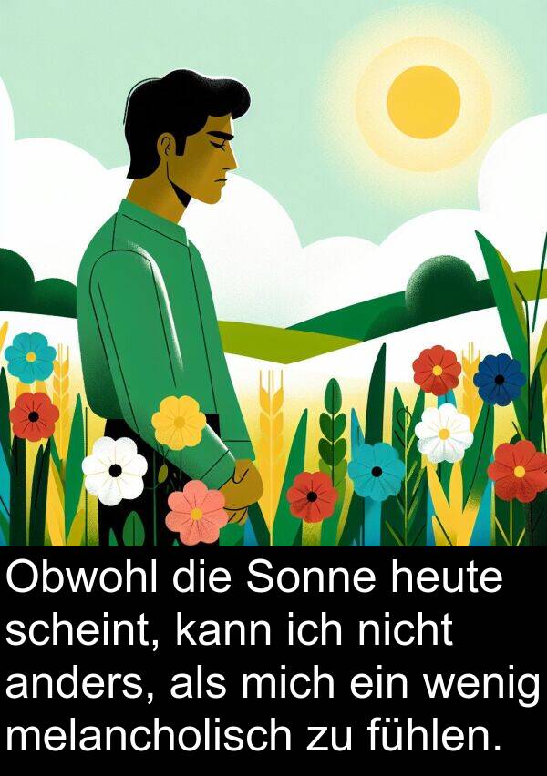 fühlen: Obwohl die Sonne heute scheint, kann ich nicht anders, als mich ein wenig melancholisch zu fühlen.