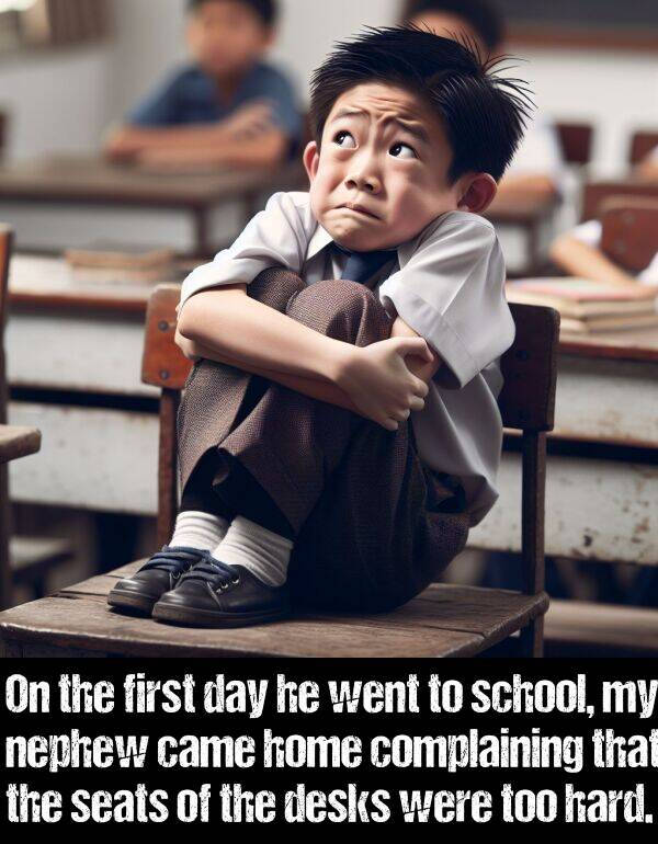 hard: On the first day he went to school, my nephew came home complaining that the seats of the desks were too hard.