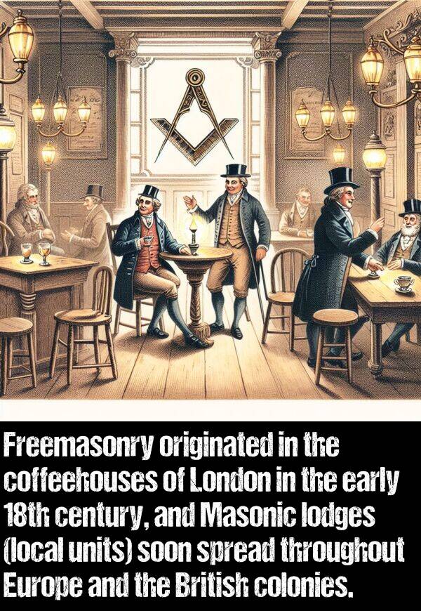 originated: Freemasonry originated in the coffeehouses of London in the early 18th century, and Masonic lodges (local units) soon spread throughout Europe and the British colonies.