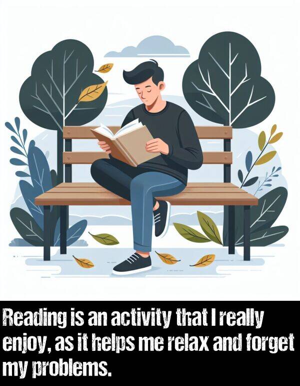 activity: Reading is an activity that I really enjoy, as it helps me relax and forget my problems.