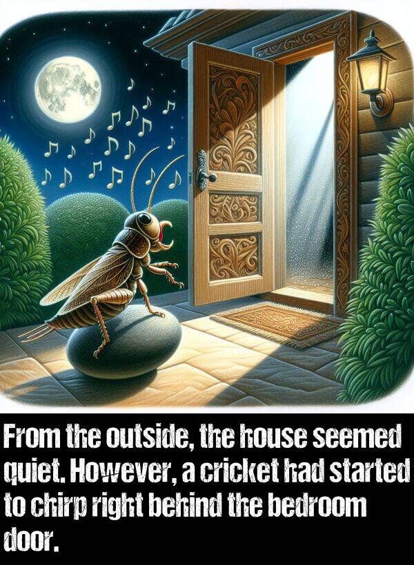 behind: From the outside, the house seemed quiet. However, a cricket had started to chirp right behind the bedroom door.
