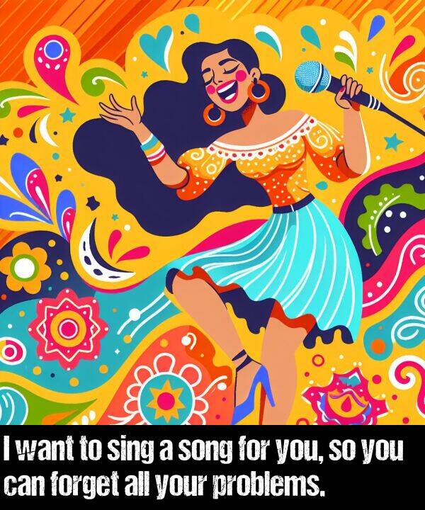 your: I want to sing a song for you, so you can forget all your problems.