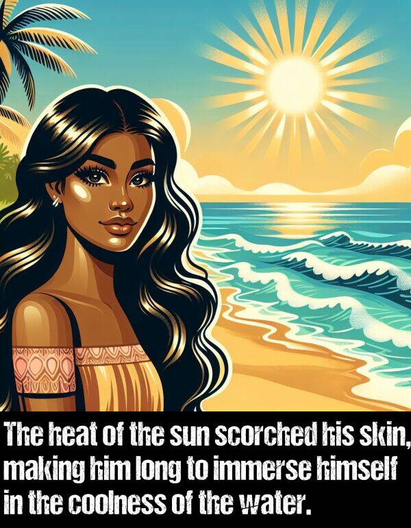 skin: The heat of the sun scorched his skin, making him long to immerse himself in the coolness of the water.