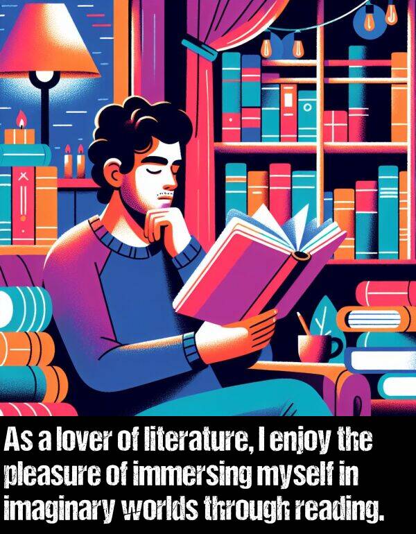 literature: As a lover of literature, I enjoy the pleasure of immersing myself in imaginary worlds through reading.