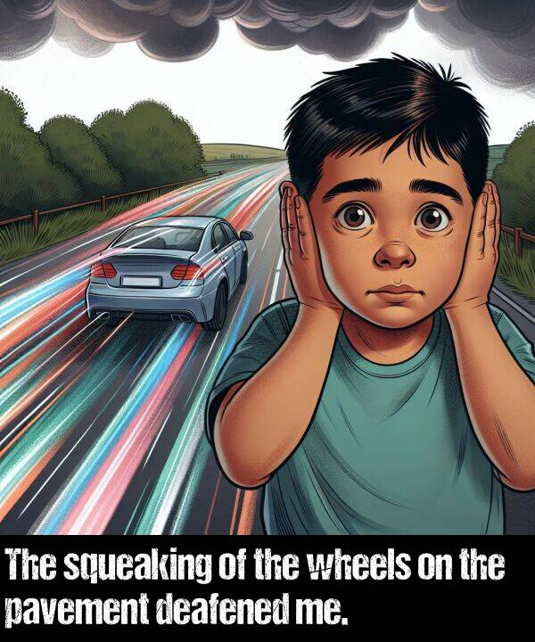 wheels: The squeaking of the wheels on the pavement deafened me.