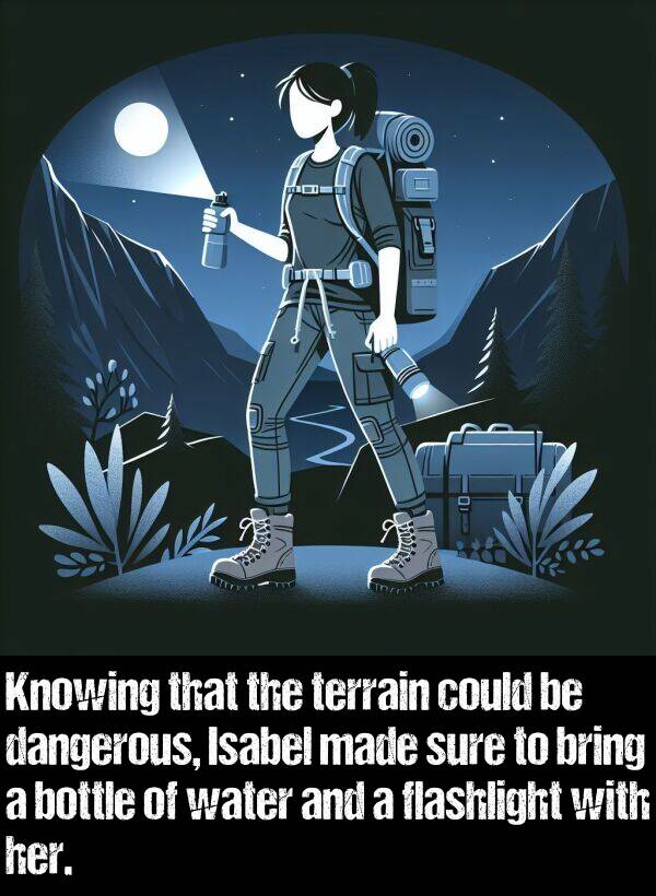 bring: Knowing that the terrain could be dangerous, Isabel made sure to bring a bottle of water and a flashlight with her.
