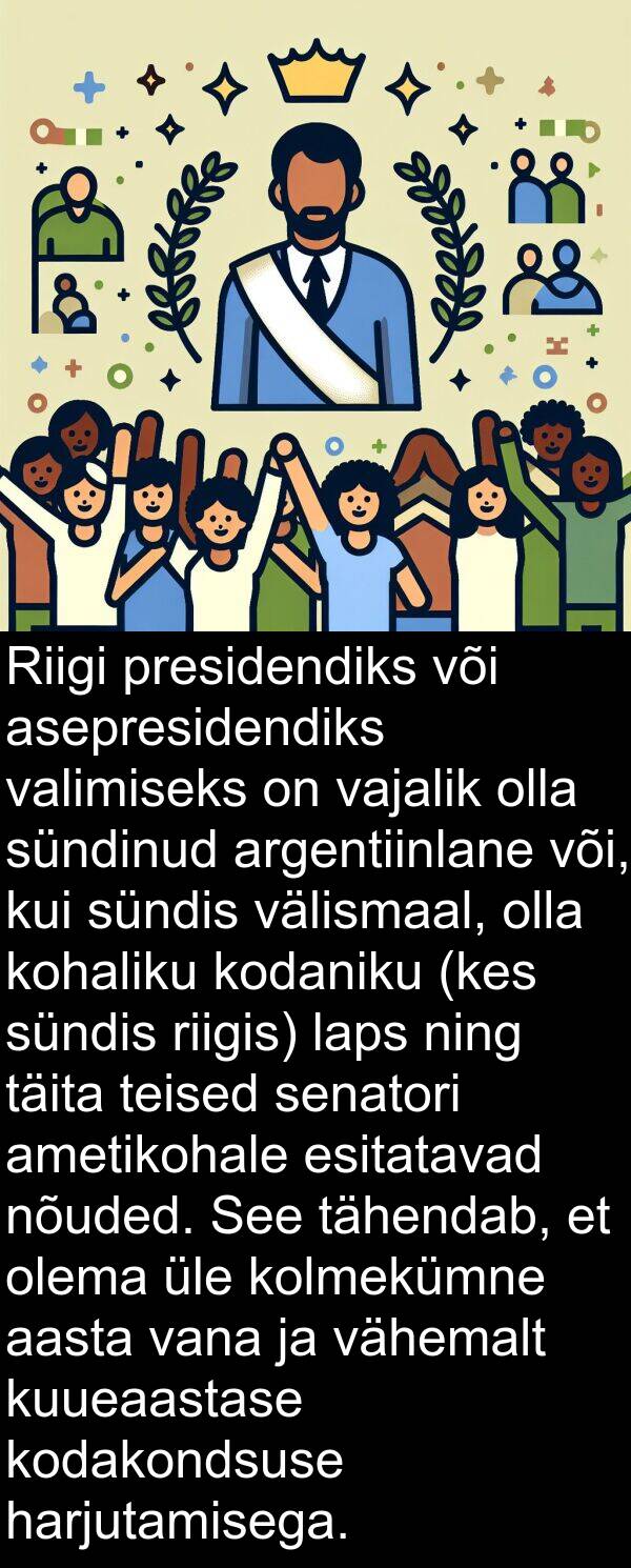 sündis: Riigi presidendiks või asepresidendiks valimiseks on vajalik olla sündinud argentiinlane või, kui sündis välismaal, olla kohaliku kodaniku (kes sündis riigis) laps ning täita teised senatori ametikohale esitatavad nõuded. See tähendab, et olema üle kolmekümne aasta vana ja vähemalt kuueaastase kodakondsuse harjutamisega.