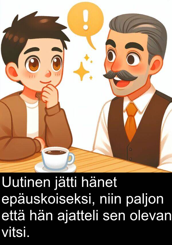 epäuskoiseksi: Uutinen jätti hänet epäuskoiseksi, niin paljon että hän ajatteli sen olevan vitsi.