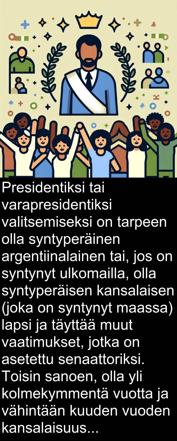 syntynyt: Presidentiksi tai varapresidentiksi valitsemiseksi on tarpeen olla syntyperäinen argentiinalainen tai, jos on syntynyt ulkomailla, olla syntyperäisen kansalaisen (joka on syntynyt maassa) lapsi ja täyttää muut vaatimukset, jotka on asetettu senaattoriksi. Toisin sanoen, olla yli kolmekymmentä vuotta ja vähintään kuuden vuoden kansalaisuus.