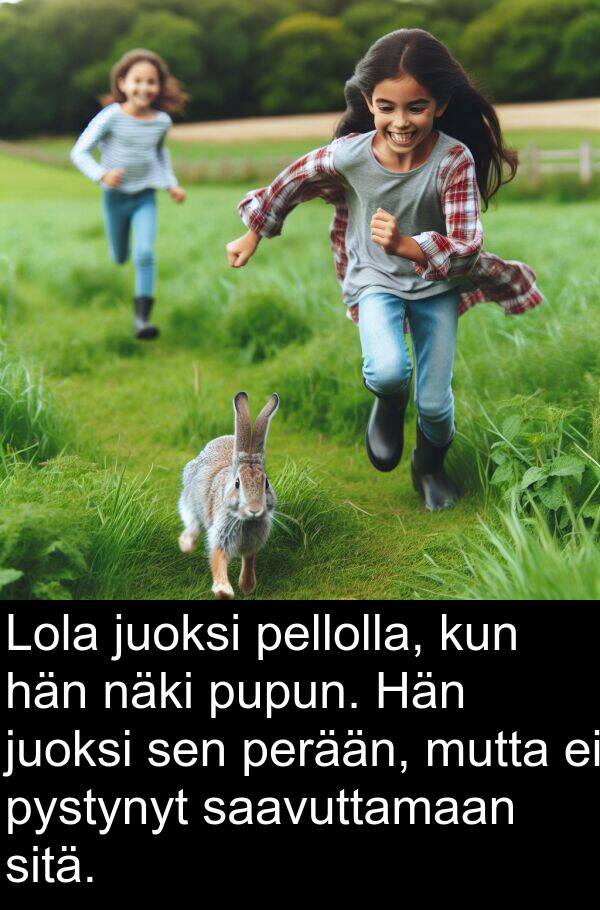 saavuttamaan: Lola juoksi pellolla, kun hän näki pupun. Hän juoksi sen perään, mutta ei pystynyt saavuttamaan sitä.