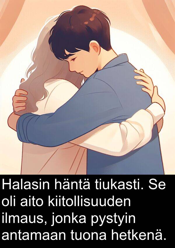 tiukasti: Halasin häntä tiukasti. Se oli aito kiitollisuuden ilmaus, jonka pystyin antamaan tuona hetkenä.