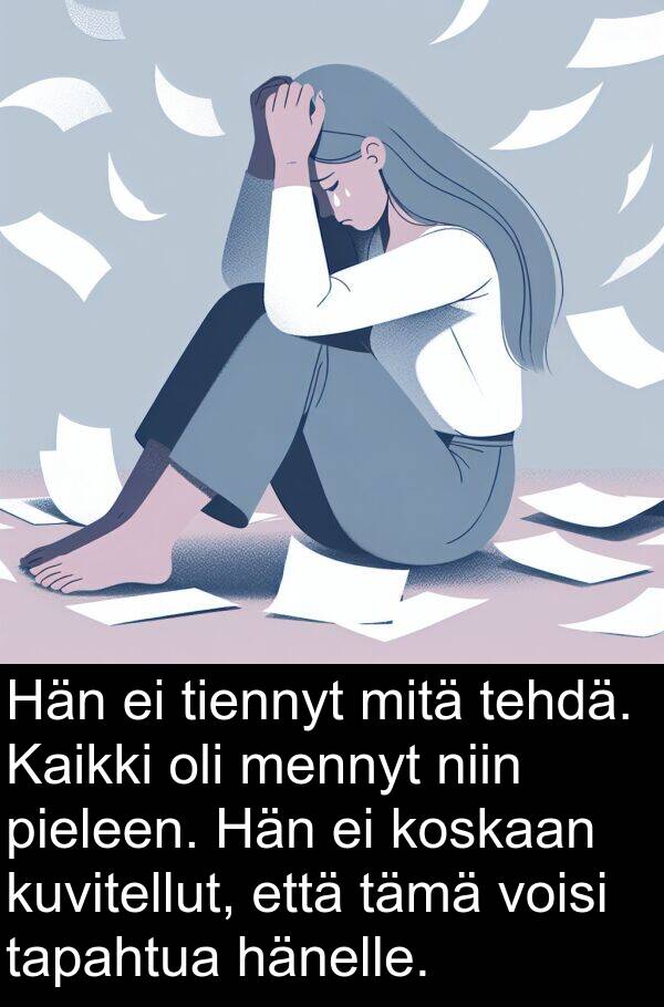 tämä: Hän ei tiennyt mitä tehdä. Kaikki oli mennyt niin pieleen. Hän ei koskaan kuvitellut, että tämä voisi tapahtua hänelle.