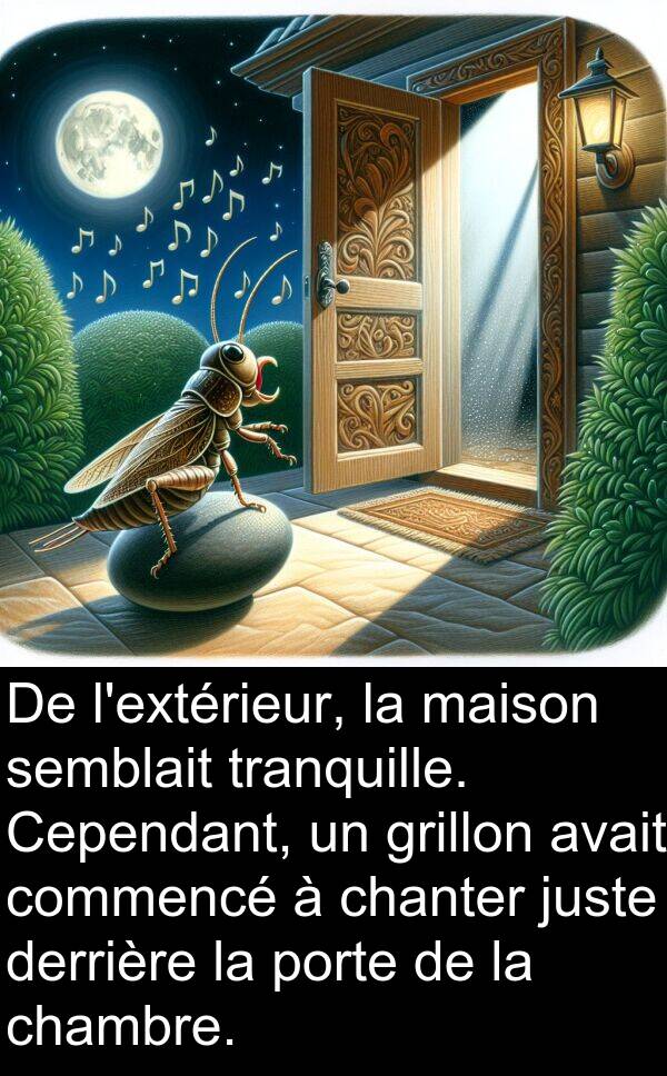 juste: De l'extérieur, la maison semblait tranquille. Cependant, un grillon avait commencé à chanter juste derrière la porte de la chambre.