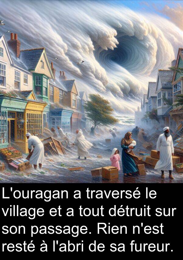 fureur: L'ouragan a traversé le village et a tout détruit sur son passage. Rien n'est resté à l'abri de sa fureur.