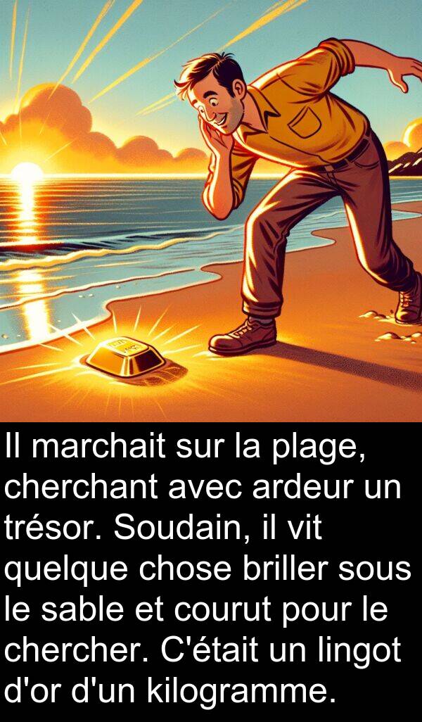 kilogramme: Il marchait sur la plage, cherchant avec ardeur un trésor. Soudain, il vit quelque chose briller sous le sable et courut pour le chercher. C'était un lingot d'or d'un kilogramme.