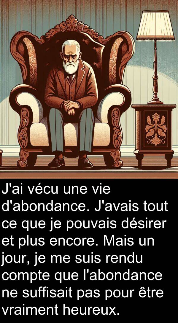 heureux: J'ai vécu une vie d'abondance. J'avais tout ce que je pouvais désirer et plus encore. Mais un jour, je me suis rendu compte que l'abondance ne suffisait pas pour être vraiment heureux.
