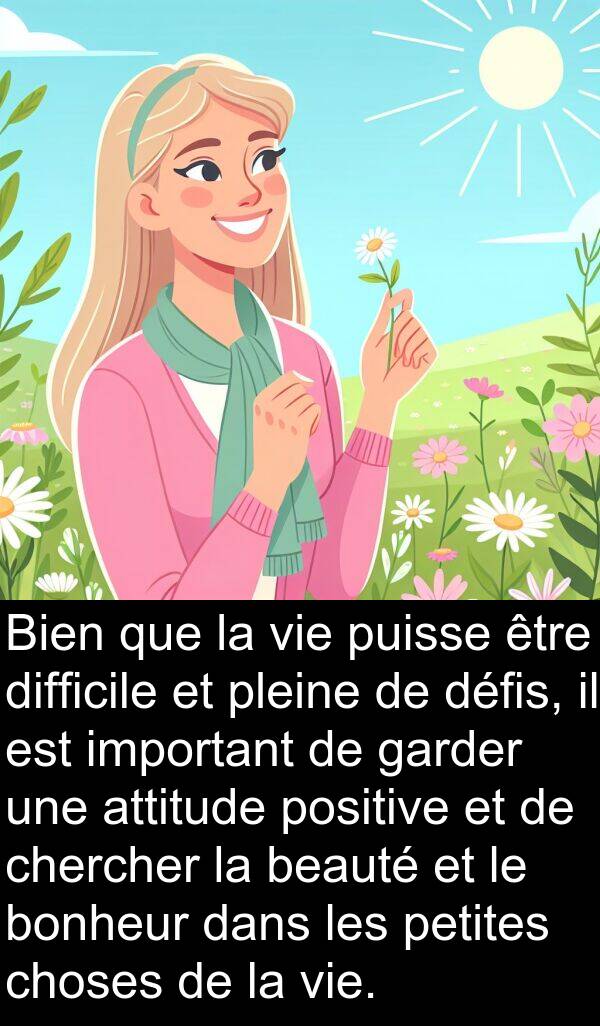 garder: Bien que la vie puisse être difficile et pleine de défis, il est important de garder une attitude positive et de chercher la beauté et le bonheur dans les petites choses de la vie.