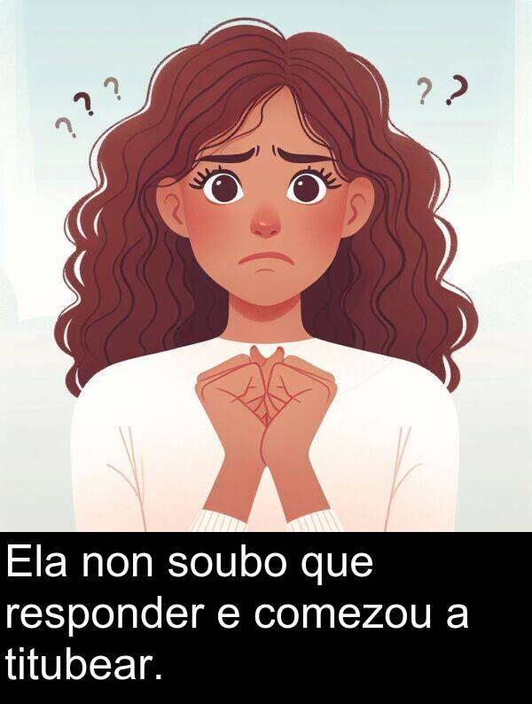 responder: Ela non soubo que responder e comezou a titubear.