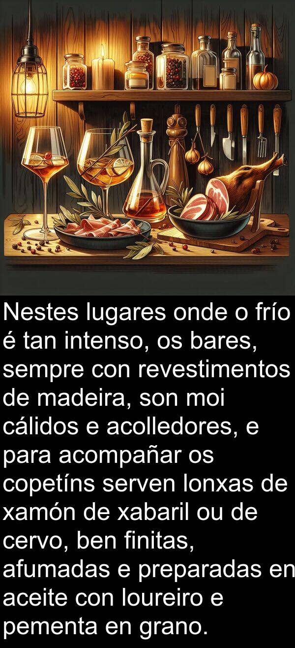 revestimentos: Nestes lugares onde o frío é tan intenso, os bares, sempre con revestimentos de madeira, son moi cálidos e acolledores, e para acompañar os copetíns serven lonxas de xamón de xabaril ou de cervo, ben finitas, afumadas e preparadas en aceite con loureiro e pementa en grano.