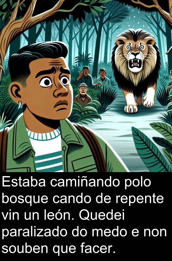 repente: Estaba camiñando polo bosque cando de repente vin un león. Quedei paralizado do medo e non souben que facer.