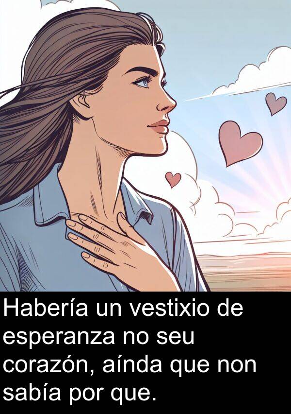 esperanza: Habería un vestixio de esperanza no seu corazón, aínda que non sabía por que.