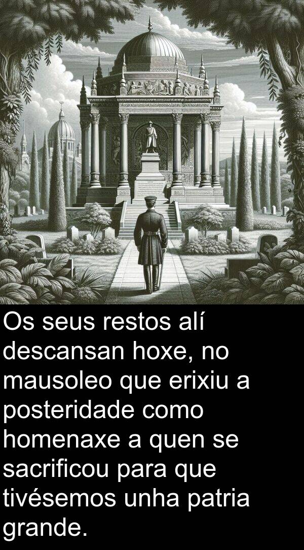 restos: Os seus restos alí descansan hoxe, no mausoleo que erixiu a posteridade como homenaxe a quen se sacrificou para que tivésemos unha patria grande.