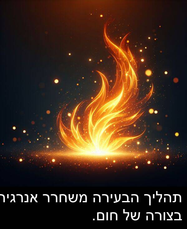 חום: תהליך הבעירה משחרר אנרגיה בצורה של חום.