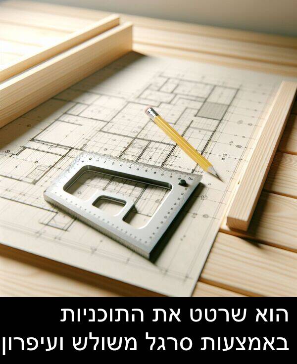 באמצעות: הוא שרטט את התוכניות באמצעות סרגל משולש ועיפרון.