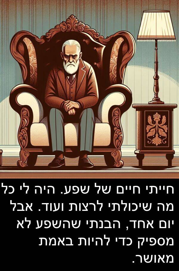באמת: חייתי חיים של שפע. היה לי כל מה שיכולתי לרצות ועוד. אבל יום אחד, הבנתי שהשפע לא מספיק כדי להיות באמת מאושר.